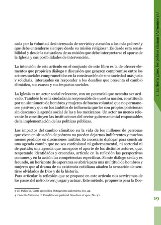 19
1.Latierragime,lospobresclaman¡Actuemosya!
cada por la voluntad desinteresada de servicio y atención a los más pobres3
y
que debe entenderse siempre desde su misión religiosa4
. Es desde esta sensi-
bilidad y desde la naturaleza de su misión que debe interpretarse el aporte de
la Iglesia y sus posibilidades de intervención.
La intención de este artículo en el conjunto de este libro es la de ofrecer ele-
mentos que propicien diálogo y discusión que generen compromiso entre los
actores sociales comprometidos en la construcción de una sociedad más justa
y solidaria, interesados en responder a los desafíos que presenta el cambio
climático, sus causas y sus impactos sociales.
La Iglesia es un actor social relevante, con un potencial que necesita ser acti-
vado. También lo es la ciudadanía responsable de nuestra nación, constituida
por un sinnúmero de hombres y mujeres de buena voluntad que no permane-
cen pasivos y que en los ámbitos de influencia que les son propios posicionan
sin descanso la agenda social de las y los mexicanos. Un actor no menos rele-
vante lo constituyen las instituciones del sector gubernamental responsables
de la implementación de las políticas públicas.
Los impactos del cambio climático en la vida de los millones de personas
que viven en situación de pobreza no pueden dejarnos indiferentes y muchos
menos perdidos en discusiones inútiles. Es necesario dialogar para construir
una agenda común que no sea confesional ni gubernamental, ni sectorial ni
de partido; una agenda que incorpore el aporte de los distintos actores, que,
respetando identidades y creencias, articule en la reflexión las perspectivas
comunes y en la acción las competencias específicas. Si este diálogo se da y es
fecundo, un horizonte de esperanza se abrirá para una multitud de hombres y
mujeres que al drama de su existencia cotidiana añaden la sensación de sen-
tirse olvidados de Dios y de la historia.
Para articular la reflexión que se propone en este artículo nos serviremos de
los pasos del método ver, juzgar y actuar. Este método, propuesto para la Doc-
3 Cf. Pablo VI, Carta apostólica Octogesima adveniens, No. 42.
4 Concilio Vaticano II, Constitución pastoral Gaudium et spes, No. 42.
 