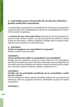 5.Propuestasycompromisos
190
2.- Actividades para el desarrollo de círculos de reflexión y
gestión ambiental comunitaria
A continuación se proponen las actividades de un Círculo que los promotores
o guías de taller irán coordinando para promover la participación de todos y
el intercambio de opiniones.
1.-Lectura de una o dos entrevistas relevantes de actores de pastoral so-
cial de su zona. (Véanse capítulo 3.4. para una síntesis en cuadros y el Anexo
X para las entrevistas y cuadros completos). Diálogo sobre los puntos sobre-
salientes de la entrevista y su sistematización.
2.- Actividad 1
¿Cómo te imaginas a tu comunidad en el pasado?
Dibuja o escribe lo que recuerdes.
Actividad 2
¿Como podrías describir tu comunidad en la actualidad?.
Dialoga con tus compañeros acerca de lo que observas en tu comunidad y
describe el escenario que entre todos han construido como un diagnóstico de
las condiciones de tu localidad con relación a todos los aspectos que la confor-
man (lo social, cultural, económico, político, ambiental, etc.)
Actividad 3
¿Cuáles son los principales problemas de tu comunidad y cuáles
son sus causas?
Con tus compañeros forma equipos de trabajo (máximo de 5 personas) para
reflexionar sobre las preguntas anteriores. Preséntalos al grupo de manera
esquemática.
Actividad 4
 