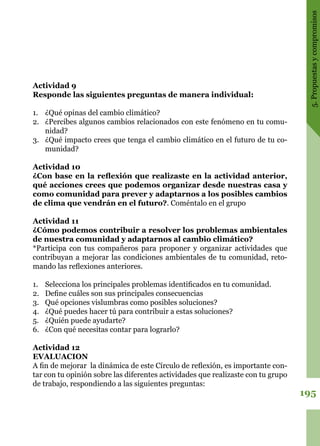 195
5.Propuestasycompromisos
Actividad 9
Responde las siguientes preguntas de manera individual:
1.	 ¿Qué opinas del cambio climático?
2.	 ¿Percibes algunos cambios relacionados con este fenómeno en tu comu-
nidad?
3.	 ¿Qué impacto crees que tenga el cambio climático en el futuro de tu co-
munidad?
Actividad 10
¿Con base en la reflexión que realizaste en la actividad anterior,
qué acciones crees que podemos organizar desde nuestras casa y
como comunidad para prever y adaptarnos a los posibles cambios
de clima que vendrán en el futuro?. Coméntalo en el grupo
Actividad 11
¿Cómo podemos contribuir a resolver los problemas ambientales
de nuestra comunidad y adaptarnos al cambio climático?
*Participa con tus compañeros para proponer y organizar actividades que
contribuyan a mejorar las condiciones ambientales de tu comunidad, reto-
mando las reflexiones anteriores.
1.	 Selecciona los principales problemas identificados en tu comunidad.
2.	 Define cuáles son sus principales consecuencias
3.	 Qué opciones vislumbras como posibles soluciones?
4.	 ¿Qué puedes hacer tú para contribuir a estas soluciones?
5.	 ¿Quién puede ayudarte?
6.	 ¿Con qué necesitas contar para lograrlo?
Actividad 12
EVALUACION
A fin de mejorar la dinámica de este Círculo de reflexión, es importante con-
tar con tu opinión sobre las diferentes actividades que realizaste con tu grupo
de trabajo, respondiendo a las siguientes preguntas:
 