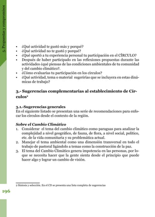 5.Propuestasycompromisos
196
•	 ¿Qué actividad te gustó más y porqué?
•	 ¿Qué actividad no te gustó y porqué?
•	 ¿Qué aportó a tu experiencia personal tu participación en el CÍRCULO?
•	 Después de haber participado en las reflexiones propuestas durante las
actividades ¿qué piensas de las condiciones ambientales de tu comunidad
y del cambio climático?.
•	 ¿Cómo evaluarías tu participación en los círculos?
•	 ¿Qué actividad, tema o material sugerirías que se incluyera en estas diná-
micas de trabajo?
3.- Sugerencias complementarias al establecimiento de Cír-
culos2
3.1.-Sugerencias generales
En el siguiente listado se presentan una serie de recomendaciones para enfo-
car los círculos desde el contexto de la región.
Sobre el Cambio Climático
1.	 Considerar el tema del cambio climático como paraguas para analizar la
complejidad a nivel geográfico, de fauna, de flora, a nivel social, político,
etc. de la vida comunitaria y su problemática actual.
2.	 Manejar el tema ambiental como una dimensión transversal en todo el
trabajo de pastoral ligándolo a temas como la construcción de la paz.
3.	 El tema del Cambio Climático genera impotencia en las personas, por lo-
que se necesita hacer que la gente sienta desde el principio que puede
hacer algo y lograr un cambio de visión.
2 Síntesis y selección. En el CD se presenta una lista completa de sugerencias
 