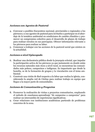 197
5.Propuestasycompromisos
Acciones con Agentes de Pastoral
4.	 Convocar a posibles Encuentros nacional, provinciales o regionales a los
párrocos y a sus agentes de pastoral para invitarlos a participar en el abor-
daje de la temática ambiental en condiciones de cambio climático y pro-
mover un compromiso colectivo para el desarrollo de planes de trabajo
para realizar círculos en sus parroquias. Ofrecer información relevante a
los párrocos para realizar su labor.
5.	 Comenzar a trabajar con las acciones de la pastoral social que existen en
la actualidad.
Acciones a nivel Episcopado
6.	 Realizar una declaratoria pública desde la jerarquía eclesial, que impulse
la participación activa de los párrocos ya que justamente en donde están
los recursos naturales más ricos a nivel rural, se encuentran las comuni-
dades más pobres, campesinos e indígenas. Es importante que desde la
homilía, se de la formación de grupos y la vinculación con el tema am-
biental.
7.	 Construir una visión de Red respecto a la labor que realiza la iglesia, con-
siderando la amplia red de Cáritas para realizar trabajo en equipo que
llegue a la mayor parte de comunidades.
Acciones de Comunicación y Proyectos
8.	 Promover la realización de visitas a proyectos comunitarios, empleando
el método de enseñanza-aprendizaje “de campesino a campesino” para
realizar un intercambio de experiencias significativas.
9.	 Crear relaciones con instituciones académicas partiendo de problemas
concretos de la zona.
 