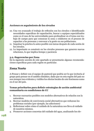 5.Propuestasycompromisos
198
Acciones en seguimiento de los círculos
10.	Una vez avanzado el trabajo de reflexión con los círculos e identificando
necesidades especificas de capacitación, buscar a equipos especializados
como es el caso de las universidades para profundizar en el tema con tra-
bajo de campo para que conozcan la zona y colaboren en el proceso de
capacitar a las personas y convocar a la gente en sus poblaciones.
11.	 Impulsar la práctica lo antes posible con tareas después de cada sesión de
los círculos.
12.	Lo importante es construir en los círculos procesos que generen nuevas
relaciones, lo que implica tiempo y paciencia
3.2.-Sugerencias por Zona
En la siguiente sección de este apartado se presentarán algunas recomenda-
ciones específicas para cada región en particular.
Zona Norte
A-Pensar y definir con el equipo de pastoral que podría ser lo que invitaría al
grupo para pensar en el cambio climático, dado que en esta región del país no
son siempre tan evidentes y visibles los efectos locales de este fenómeno como
en el sur del país.
Temas prioritarios para definir estrategias de acción ambiental
comunitaria en condiciones de CC
1.	 Recrear escenarios posibles con modelos alternativos de relación con la
naturaleza.
2.	 Recrear modelos de convivencia social alternativos que reduzcan los
problemas sociales (por ejemplo, las adicciones)
3.	 Reflexionar sobre cómo el cuidado de la naturaleza nos lleva al cuidado
de nosotros mismos.
4.	 Promover acciones concretas del cuidado del agua, analizando los ele-
 