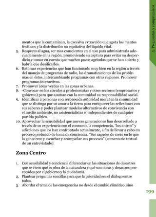 199
5.Propuestasycompromisos
mentos que la contaminan, la excesiva extracción que agota los mantos
freáticos y la distribución no equitativa del liquido vital.
5.	 Respecto al agua, ser mas conscientes en el uso para administrarla ade-
cuadamente en la región, promoviendo su captura para evitar su desper-
dicio y tomar en cuenta que muchos pozos agrícolas que se han abierto y
habría que dosificarlos.
6.	 Retomar experiencias que han funcionado muy bien en la región a través
del manejo de programas de radio, las dramatizaciones de los proble-
mas en éstos, intercambiando programas con otras regiones. Promover
programas interactivos.
7.	 Promover áreas verdes en las zonas urbanas.
8.	 -Convocar en los círculos a profesionistas y otros sectores (empresarios y
gobierno) para que asuman con la comunidad su responsabilidad social.
9.	 Identificar a personas con reconocida autoridad moral en la comunidad
que se distinga por su amor a la tierra para enriquecer las reflexiones con
sus saberes y poder plantear modelos alternativos de convivencia con
el medio ambiente, no asistencialistas e independientes de cualquier
partido político.
10.	Aprovechar la sensibilidad que nuevas generaciones han desarrollado a
través de su experiencia con el consumo, la competencia, “los antros” y
adicciones que los han confrontado actualmente, a fin de llevar a cabo un
proceso profundo de toma de conciencia. “Ser capaces de creer en lo que
la gente cree y escuchar y acompañar sus procesos” (comentario textual
de un entrevistado).
Zona Centro
1.	 Con sensibilidad y conciencia diferenciar en las situaciones de desastres
que se viven qué es obra de la naturaleza y qué son obras y desastres pro-
vocados por el gobierno y la ciudadanía.
2.	 Plantear preguntas sencillas para que la prioridad sea el diálogo entre
todos.
3.	 Abordar el tema de las emergencias no desde el cambio climático, sino
 
