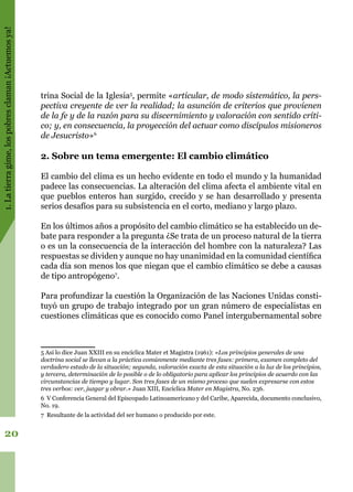 1.Latierragime,lospobresclaman¡Actuemosya!
20
trina Social de la Iglesia5
, permite «articular, de modo sistemático, la pers-
pectiva creyente de ver la realidad; la asunción de criterios que provienen
de la fe y de la razón para su discernimiento y valoración con sentido críti-
co; y, en consecuencia, la proyección del actuar como discípulos misioneros
de Jesucristo»6
2. Sobre un tema emergente: El cambio climático
El cambio del clima es un hecho evidente en todo el mundo y la humanidad
padece las consecuencias. La alteración del clima afecta el ambiente vital en
que pueblos enteros han surgido, crecido y se han desarrollado y presenta
serios desafíos para su subsistencia en el corto, mediano y largo plazo.
En los últimos años a propósito del cambio climático se ha establecido un de-
bate para responder a la pregunta ¿Se trata de un proceso natural de la tierra
o es un la consecuencia de la interacción del hombre con la naturaleza? Las
respuestas se dividen y aunque no hay unanimidad en la comunidad científica
cada día son menos los que niegan que el cambio climático se debe a causas
de tipo antropógeno7
.
Para profundizar la cuestión la Organización de las Naciones Unidas consti-
tuyó un grupo de trabajo integrado por un gran número de especialistas en
cuestiones climáticas que es conocido como Panel intergubernamental sobre
5 Así lo dice Juan XXIII en su encíclica Mater et Magistra (1961): «Los principios generales de una
doctrina social se llevan a la práctica comúnmente mediante tres fases: primera, examen completo del
verdadero estado de la situación; segunda, valoración exacta de esta situación a la luz de los principios,
y tercera, determinación de lo posible o de lo obligatorio para aplicar los principios de acuerdo con las
circunstancias de tiempo y lugar. Son tres fases de un mismo proceso que suelen expresarse con estos
tres verbos: ver, juzgar y obrar.» Juan XIII, Encíclica Mater en Magistra, No. 236.
6 V Conferencia General del Episcopado Latinoamericano y del Caribe, Aparecida, documento conclusivo,
No. 19.
7 Resultante de la actividad del ser humano o producido por este.
 