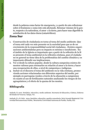 5.Propuestasycompromisos
200
desde la pobreza como factor de emergencia, y a partir de esto reflexionar
sobre el fenómeno y como éste está afectando. Retomar visiones de la gen-
te, respecto a la naturaleza, el amor a la tierra, para hacer mas digerible la
asimilación de los datos duros (catastróficos).
Zona Sur
1.	 Construcción de ciudadanía en torno al tema del medio ambiente. Que
el tema esté cada vez más presente en la sociedad para que se de un
crecimiento de la responsabilidad social del ciudadano. -Existen organi-
zaciones ambientalistas pero su impacto es mínimo o insuficiente. -En
el ámbito de la Iglesia es importante que a partir de la reflexión de la fé
se presente el tema ambiental en la reflexión cristiana, pues el ciudada-
no en general no tiene idea de la problemática del cambio climático y es
importante difundir sus implicaciones.
2.	 Ver si desde la cultura popular, desde la cultura campesina existen ele-
mentos valiosos para retomarlos en relación al amor a la tierra y hacer
una recuperación de ellos, a nivel de campesinos e indígenas.
3.	 Incluir en el discurso el tema del ambiente en la vida cristiana, promo-
viendo acciones relacionadas con diferentes aspectos del medio, por
ejemplo en parroquias rurales a través de la educación a campesinos
en cuanto al uso de fertilizantes naturales analizando los riesgos de los
agroquímicos y el efecto de la quema de los montes.
Bibliografía
Andrade, B. 2002. Semiótica, educación y medio ambiente. Secretaría de Educación y Cultura, Gobierno
del Estado de Veracruz. Xalapa, Ver.
Andrade, B. y B. Ortiz. 2004. Semiótica, educación y gestión comunitaria. Serie Jornada Magisterial. Uni-
versidad Iberoamericana Puebla / Benemérita Universidad Autónoma de Puebla. Puebla, Pue.
 