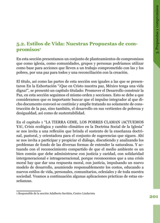 201
5.Propuestasycompromisos
5.2. Estilos de Vida: Nuestras Propuestas de com-
promisos1
En esta sección presentamos un conjunto de planteamientos de compromisos
que como iglesia, como comunidades, grupos y personas podríamos utilizar
como base para acciones que lleven a un trabajo comprometido con las y los
pobres, por una paz para todos y una reconciliación con la creación.
El título, así como las partes de esta sección son iguales a las que se presen-
taron En la Exhortación “¡Que en Cristo nuestra paz, México tenga una vida
digna!”, se presentó un capítulo titulado: Promover el Desarrollo construir la
Paz, en esta sección seguimos el mismo orden y secciones. Esto se debe a que
consideramos que es importante buscar que el impulso integrador al que di-
cho documento convocó se continúe y amplíe tratando no solamente de cons-
trucción de la paz, sino también, el desarrollo en sus vertientes de pobreza y
desigualdad, así como de sustentabilidad.
En el capitulo 1 “LA TIERRA GIME, LOS POBRES CLAMAN ¡ACTUEMOS
YA!, Crisis ecológica y cambio climático en la Doctrina Social de la Iglesia”
se nos invita a una reflexión que brinda el sustento de la enseñanza doctri-
nal, pastoral, y orientadora para el conjunto de sugerencias que siguen. Ahí
se nos invita a participar y propiciar el diálogo, discutiendo y analizando los
problemas de fondo de las diversas formas de entender la naturaleza. Y ac-
tuando con el reconocimiento compartido de que el medio ambiente es un
bien común que debe administrarse con justicia y caridad, con solidaridad
intergeneracional e intrageneracional, porque reconocemos que a una crisis
moral hay que dar una respuesta moral, con justicia, impulsando un nuevo
modelo de desarrollo, asumiendo responsablemente los costos, educando a
nuevos estilos de vida, personales, comunitarios, eclesiales y de toda nuestra
sociedad. Veamos a continuación algunas aplicaciones prácticas de estas en-
señanzas.
1 Responsible de la sección Adalberto Saviñón, Centro Lindavista
 