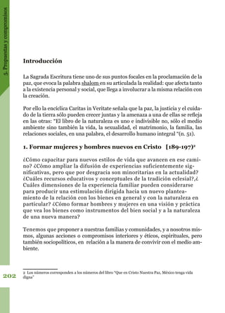 5.Propuestasycompromisos
202
Introducción
La Sagrada Escritura tiene uno de sus puntos focales en la proclamación de la
paz, que evoca la palabra shalom en su articulada la realidad: que afecta tanto
a la existencia personal y social, que llega a involucrar a la misma relación con
la creación.
Por ello la encíclica Caritas in Veritate señala que la paz, la justicia y el cuida-
do de la tierra sólo pueden crecer juntas y la amenaza a una de ellas se refleja
en las otras: “El libro de la naturaleza es uno e indivisible no, sólo el medio
ambiente sino también la vida, la sexualidad, el matrimonio, la familia, las
relaciones sociales, en una palabra, el desarrollo humano integral “(n. 51).
1. Formar mujeres y hombres nuevos en Cristo [189-197)2
¿Cómo capacitar para nuevos estilos de vida que avancen en ese cami-
no? ¿Cómo ampliar la difusión de experiencias suficientemente sig-
nificativas, pero que por desgracia son minoritarias en la actualidad?
¿Cuáles recursos educativos y conceptuales de la tradición eclesial?,¿
Cuáles dimensiones de la experiencia familiar pueden considerarse
para producir una estimulación dirigida hacia un nuevo plantea-
miento de la relación con los bienes en general y con la naturaleza en
particular? ¿Cómo formar hombres y mujeres en una visión y práctica
que vea los bienes como instrumentos del bien social y a la naturaleza
de una nueva manera?
Tenemos que proponer a nuestras familias y comunidades, y a nosotros mis-
mos, algunas acciones o compromisos interiores y éticos, espirituales, pero
también sociopolíticos, en relación a la manera de convivir con el medio am-
biente.
2 Los números corresponden a los números del libro “Que en Cristo Nuestra Paz, México tenga vida
digna”
 