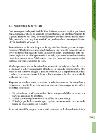 203
5.Propuestasycompromisos
1.1 Transmisión de la fe [191)
Para los creyentes el ejercicio de la libre decisión personal implica que la res-
ponsabilidad por el otro es asumida conscientemente en el interior mismo de
la propia relación con Dios. Es específicamente cristiana la vida moral enten-
dida y deseada como seguimiento de Cristo, en base al encuentro gratuito con
El y en la relación viva con El.
Transmitamos en la vida, lo que en la regla de San Benito para sus monjes,
prescribe: “Cualquier herramienta de trabajo o instrumento doméstico, debe
ser considerado tan sagrado como un cáliz del altar”. Ciertamente esta pro-
puesta espiritual es válida para todo el mundo y podemos extender esa rela-
ción a toda la naturaleza. Así debemos tratar a la tierra y el agua, como vasijas
sagradas del templo cósmico de Dios.
Muchas personas ven en la naturaleza solamente su lado lucrativo. Se ven a
sí mismas y a la tierra en relación al trabajo. La Sagrada Escritura tiene otro
modo de ver la tierra, el agua y toda la creación. En la espiritualidad judeo-
cristiana, la naturaleza no es inferior a los humanos, más bien es la socia de
la alianza con Dios.
Si queremos cambiar nuestra manera de relacionarnos con la naturaleza y
proponer un cambio de las relaciones sociales, necesitamos poner atención a
estos tres elementos:
•	 Un cuidado con la vida, como don divino y responsabilidad de todos, por
parte de cada uno de nosotros.
•	 El bien común requiere una espiritualidad de comunión, y
•	 El trabajo por la democracia, que requiere una conversión interior en la
forma de relacionarse con el poder.
Se necesita también empezar a compartir un nuevo estilo de confesión: intro-
 
