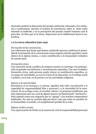 5.Propuestasycompromisos
204
duciendo también la dimensión del pecado ambiental, educando a los cristia-
nos a confrontarse, durante el examen de consciencia, sobre el cómo están
tratando al ambiente y en la percepción del pecado cuando tratamos mal al
gran don de Dios que es la tierra. Superemos así la indiferencia hacia la na-
turaleza.
1.2 La tarea educativa [192-194)
Formación de las conciencias.
Las reflexiones que hasta aquí hemos conducido parecen confirmar la priori-
dad de la formación de la consciencias como empeño eclesial específico, tanto
dentro de la Iglesia misma, o como contribución a la humanidad verdadera
de nuestro país.
Formación cívica
Una inserción social y política de ninguna manera se restringe a la participa-
ción en grandes movimientos y circunstancias especiales. Con una verdadera
formación cívica, cada persona puede ofrecer su contribución específica, en
su campo de actividades, ya sea en el área de la educación, en el trabajo social
o político, en el arte, en la poesía o en las actividades religiosas.
Educar a la interioridad.
Reconducir al ser humano a sí mismo, significa ante todo, reconducirlo a la
capacidad de responsabilidad libre y personal y a la sinceridad de la cons-
ciencia. Si no se llega a esto, el recordar valores o el proponer problemas, por
más importante que sea, será de alguna manera un llamamiento “extrínseco”.
Será captado como una exigencia que se “agrega” a los muchos compromisos
habituales. No está en cuestión algo por hacer, sino que estás en cuestión tú,
tu humanidad, el sentido y el cumplimiento posible de tu vida.
Educar al bien común
Una equivocación de fondo en la manera de vivir la responsabilidad personal
 