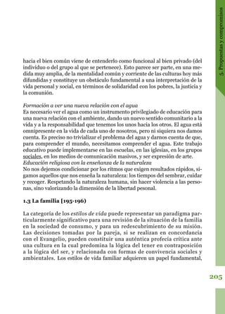 205
5.Propuestasycompromisos
hacia el bien común viene de entenderlo como funcional al bien privado (del
individuo o del grupo al que se pertenece). Esto parece ser parte, en una me-
dida muy amplia, de la mentalidad común y corriente de las culturas hoy más
difundidas y constituye un obstáculo fundamental a una interpretación de la
vida personal y social, en términos de solidaridad con los pobres, la justicia y
la comunión.
Formación a ver una nueva relación con el agua
Es necesario ver el agua como un instrumento privilegiado de educación para
una nueva relación con el ambiente, dando un nuevo sentido comunitario a la
vida y a la responsabilidad que tenemos los unos hacia los otros. El agua está
omnipresente en la vida de cada uno de nosotros, pero ni siquiera nos damos
cuenta. Es preciso no trivializar el problema del agua y darnos cuenta de que,
para comprender el mundo, necesitamos comprender el agua. Este trabajo
educativo puede implementarse en las escuelas, en las iglesias, en los grupos
sociales, en los medios de comunicación masivos, y ser expresión de arte.
Educación religiosa con la enseñanza de la naturaleza
No nos dejemos condicionar por los ritmos que exigen resultados rápidos, si-
gamos aquellos que nos enseña la naturaleza: los tiempos del sembrar, cuidar
y recoger. Respetando la naturaleza humana, sin hacer violencia a las perso-
nas, sino valorizando la dimensión de la libertad pesonal.
1.3 La familia [195-196)
La categoría de los estilos de vida puede representar un paradigma par-
ticularmente significativo para una revisión de la situación de la familia
en la sociedad de consumo, y para un redescubrimiento de su misión.
Las decisiones tomadas por la pareja, si se realizan en concordancia
con el Evangelio, pueden constituir una auténtica profecía crítica ante
una cultura en la cual predomina la lógica del tener en contraposición
a la lógica del ser, y relacionada con formas de convivencia sociales y
ambientales. Los estilos de vida familiar adquieren un papel fundamental,
 