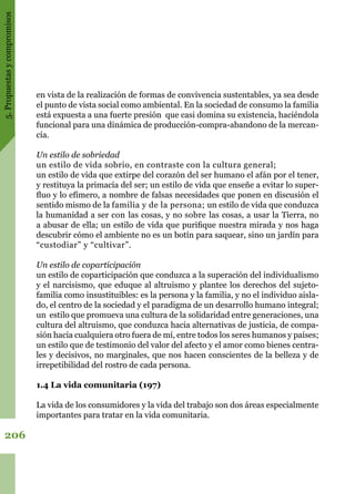 5.Propuestasycompromisos
206
en vista de la realización de formas de convivencia sustentables, ya sea desde
el punto de vista social como ambiental. En la sociedad de consumo la familia
está expuesta a una fuerte presión que casi domina su existencia, haciéndola
funcional para una dinámica de producción-compra-abandono de la mercan-
cía.
Un estilo de sobriedad
un estilo de vida sobrio, en contraste con la cultura general;
un estilo de vida que extirpe del corazón del ser humano el afán por el tener,
y restituya la primacía del ser; un estilo de vida que enseñe a evitar lo super-
fluo y lo efímero, a nombre de falsas necesidades que ponen en discusión el
sentido mismo de la familia y de la persona; un estilo de vida que conduzca
la humanidad a ser con las cosas, y no sobre las cosas, a usar la Tierra, no
a abusar de ella; un estilo de vida que purifique nuestra mirada y nos haga
descubrir cómo el ambiente no es un botín para saquear, sino un jardín para
“custodiar” y “cultivar”.
Un estilo de coparticipación
un estilo de coparticipación que conduzca a la superación del individualismo
y el narcisismo, que eduque al altruismo y plantee los derechos del sujeto-
familia como insustituibles: es la persona y la familia, y no el individuo aisla-
do, el centro de la sociedad y el paradigma de un desarrollo humano integral;
un estilo que promueva una cultura de la solidaridad entre generaciones, una
cultura del altruismo, que conduzca hacia alternativas de justicia, de compa-
sión hacia cualquiera otro fuera de mí, entre todos los seres humanos y países;
un estilo que de testimonio del valor del afecto y el amor como bienes centra-
les y decisivos, no marginales, que nos hacen conscientes de la belleza y de
irrepetibilidad del rostro de cada persona.
1.4 La vida comunitaria (197)
La vida de los consumidores y la vida del trabajo son dos áreas especialmente
importantes para tratar en la vida comunitaria.
 