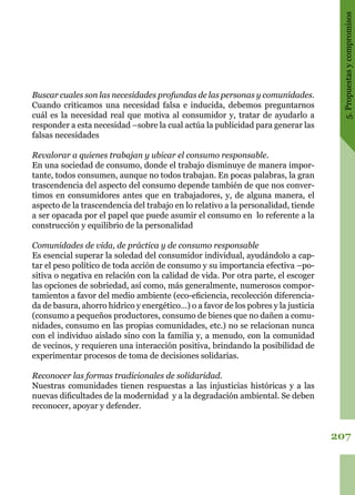 207
5.Propuestasycompromisos
Buscar cuales son las necesidades profundas de las personas y comunidades.
Cuando criticamos una necesidad falsa e inducida, debemos preguntarnos
cuál es la necesidad real que motiva al consumidor y, tratar de ayudarlo a
responder a esta necesidad –sobre la cual actúa la publicidad para generar las
falsas necesidades
Revalorar a quienes trabajan y ubicar el consumo responsable.
En una sociedad de consumo, donde el trabajo disminuye de manera impor-
tante, todos consumen, aunque no todos trabajan. En pocas palabras, la gran
trascendencia del aspecto del consumo depende también de que nos conver-
timos en consumidores antes que en trabajadores, y, de alguna manera, el
aspecto de la trascendencia del trabajo en lo relativo a la personalidad, tiende
a ser opacada por el papel que puede asumir el consumo en lo referente a la
construcción y equilibrio de la personalidad
Comunidades de vida, de práctica y de consumo responsable
Es esencial superar la soledad del consumidor individual, ayudándolo a cap-
tar el peso político de toda acción de consumo y su importancia efectiva –po-
sitiva o negativa en relación con la calidad de vida. Por otra parte, el escoger
las opciones de sobriedad, así como, más generalmente, numerosos compor-
tamientos a favor del medio ambiente (eco-eficiencia, recolección diferencia-
da de basura, ahorro hídrico y energético…) o a favor de los pobres y la justicia
(consumo a pequeños productores, consumo de bienes que no dañen a comu-
nidades, consumo en las propias comunidades, etc.) no se relacionan nunca
con el individuo aislado sino con la familia y, a menudo, con la comunidad
de vecinos, y requieren una interacción positiva, brindando la posibilidad de
experimentar procesos de toma de decisiones solidarias.
Reconocer las formas tradicionales de solidaridad.
Nuestras comunidades tienen respuestas a las injusticias históricas y a las
nuevas dificultades de la modernidad y a la degradación ambiental. Se deben
reconocer, apoyar y defender.
 