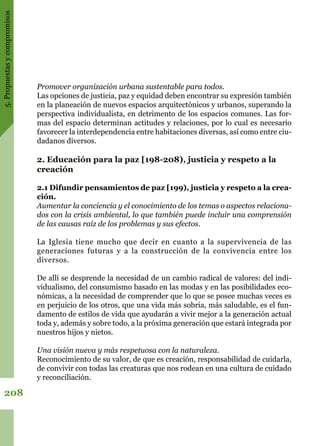 5.Propuestasycompromisos
208
Promover organización urbana sustentable para todos.
Las opciones de justicia, paz y equidad deben encontrar su expresión también
en la planeación de nuevos espacios arquitectónicos y urbanos, superando la
perspectiva individualista, en detrimento de los espacios comunes. Las for-
mas del espacio determinan actitudes y relaciones, por lo cual es necesario
favorecer la interdependencia entre habitaciones diversas, así como entre ciu-
dadanos diversos.
2. Educación para la paz [198-208), justicia y respeto a la
creación
2.1 Difundir pensamientos de paz [199), justicia y respeto a la crea-
ción.
Aumentar la conciencia y el conocimiento de los temas o aspectos relaciona-
dos con la crisis ambiental, lo que también puede incluir una comprensión
de las causas raíz de los problemas y sus efectos.
La Iglesia tiene mucho que decir en cuanto a la supervivencia de las
generaciones futuras y a la construcción de la convivencia entre los
diversos.
De allí se desprende la necesidad de un cambio radical de valores: del indi-
vidualismo, del consumismo basado en las modas y en las posibilidades eco-
nómicas, a la necesidad de comprender que lo que se posee muchas veces es
en perjuicio de los otros, que una vida más sobria, más saludable, es el fun-
damento de estilos de vida que ayudarán a vivir mejor a la generación actual
toda y, además y sobre todo, a la próxima generación que estará integrada por
nuestros hijos y nietos.
Una visión nueva y más respetuosa con la naturaleza.
Reconocimiento de su valor, de que es creación, responsabilidad de cuidarla,
de convivir con todas las creaturas que nos rodean en una cultura de cuidado
y reconciliación.
 