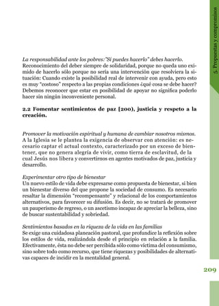 209
5.Propuestasycompromisos
La responsabilidad ante los pobres:”Si puedes hacerlo” debes hacerlo.
Reconocimiento del deber siempre de solidaridad, porque no queda uno exi-
mido de hacerlo sólo porque no sería una intervención que resolviera la si-
tuación: Cuando existe la posibilidad real de intervenir con ayuda, pero esto
es muy “costoso” respecto a las propias condiciones ¿qué cosa se debe hacer?
Debemos reconocer que estar en posibilidad de apoyar no significa poderlo
hacer sin ningún inconveniente personal.
2.2 Fomentar sentimientos de paz [200), justicia y respeto a la
creación.
Promover la motivación espiritual y humana de cambiar nosotros mismos.
A la Iglesia se le plantea la exigencia de observar con atención: es ne-
cesario captar el actual contexto, caracterizado por un exceso de bien-
tener, que no genera alegría de vivir, como tierra de esclavitud, de la
cual Jesús nos libera y convertirnos en agentes motivados de paz, justicia y
desarrollo.
Experimentar otro tipo de bienestar
Un nuevo estilo de vida debe expresarse como propuesta de bienestar, si bien
un bienestar diverso del que propone la sociedad de consumo. Es necesario
resaltar la dimensión “recompensante” y relacional de los comportamientos
alternativos, para favorecer su difusión. Es decir, no se tratará de promover
un pauperismo de regreso, o un ascetismo incapaz de apreciar la belleza, sino
de buscar sustentabilidad y sobriedad.
Sentimientos basados en la riqueza de la vida en las familias
Se exige una cuidadosa planeación pastoral, que profundice la reflexión sobre
los estilos de vida, realizándola desde el principio en relación a la familia.
Efectivamente, ésta no debe ser percibida sólo como víctima del consumismo,
sino sobre todo como recurso, que tiene riquezas y posibilidades de alternati-
vas capaces de incidir en la mentalidad general.
 