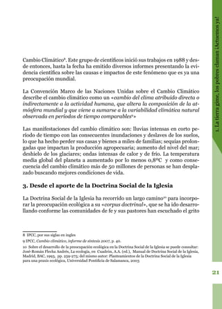 21
1.Latierragime,lospobresclaman¡Actuemosya!
Cambio Climático8
. Este grupo de científicos inició sus trabajos en 1988 y des-
de entonces, hasta la fecha ha emitido diversos informes presentando la evi-
dencia científica sobre las causas e impactos de este fenómeno que es ya una
preocupación mundial.
La Convención Marco de las Naciones Unidas sobre el Cambio Climático
describe el cambio climático como un «cambio del clima atribuido directa o
indirectamente a la actividad humana, que altera la composición de la at-
mósfera mundial y que viene a sumarse a la variabilidad climática natural
observada en períodos de tiempo comparables9
»
Las manifestaciones del cambio climático son: lluvias intensas en corto pe-
ríodo de tiempo con las consecuentes inundaciones y deslaves de los suelos,
lo que ha hecho perder sus casas y bienes a miles de familias; sequías prolon-
gadas que impactan la producción agropecuaria; aumento del nivel del mar;
deshielo de los glaciares; ondas intensas de calor y de frío. La temperatura
media global del planeta a aumentado por lo menos 0,8ºC y como conse-
cuencia del cambio climático más de 50 millones de personas se han despla-
zado buscando mejores condiciones de vida.
3. Desde el aporte de la Doctrina Social de la Iglesia
La Doctrina Social de la Iglesia ha recorrido un largo camino10
para incorpo-
rar la preocupación ecológica a su «corpus doctrinal», que se ha ido desarro-
llando conforme las comunidades de fe y sus pastores han escuchado el grito
8 IPCC, por sus siglas en ingles
9 IPCC, Cambio climático, informe de síntesis 2007, p. 40.
10 Sobre el desarrollo de la preocupación ecológica en la Doctrina Social de la Iglesia se puede consultar:
José-Román Flecha Andrés, La ecología, en Cuadrón, A.A. (ed.), Manual de Doctrina Social de la Iglesia,
Madrid, BAC, 1993, pp. 259-275; del mismo autor: Planteamientos de la Doctrina Social de la Iglesia
para una praxis ecológica, Universidad Pontificia de Salamanca, 2003
 