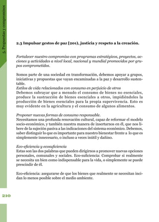 5.Propuestasycompromisos
210
2.3 Impulsar gestos de paz [201), justicia y respeto a la creación.
Fortalecer nuestro compromiso con programas estratégicos, proyectos, ac-
ciones y actividades a nivel local, nacional y mundial promovidos por gru-
pos comprometidos.
Somos parte de una sociedad en transformación, debemos apoyar a grupos,
iniciativas y propuestas que vayan encaminadas a la paz y desarrollo susten-
table.
Estilos de vida relacionados con consumo en perjuicio de otros
Debemos subrayar que a menudo el consumo de bienes no esenciales,
produce la sustracción de bienes esenciales a otros, impidiéndoles la
producción de bienes esenciales para la propia supervivencia. Esto es
muy evidente en la agricultura y el consumo de algunos alimentos.
Proponer nuevas formas de consumo responsable.
Necesitamos una profunda renovación cultural, capaz de reformar el modelo
socio-económico, y también nuestra manera de insertarnos en él, que nos li-
bere de la sujeción pasiva a las indicaciones del sistema económico. Debemos,
saber distinguir lo que es importante para nuestro bienestar frente a lo que es
simplemente innecesario, o incluso a veces inútil y dañino.
Eco-eficiencia y ecosuficiencia
Estas son las dos palabras que pueden dirigirnos a promover nuevas opciones
personales, comunales y sociales. Eco-suficiencia: Comprobar si realmente
se necesita un bien como indispensable para la vida, o simplemente se puede
prescindir de él.
Eco-eficiencia: asegurarse de que los bienes que realmente se necesitan inci-
dan lo menos posible sobre el medio ambiente. 
 