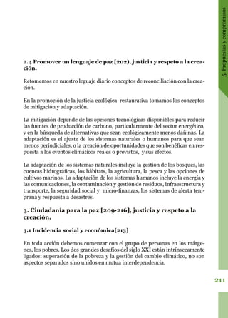 211
5.Propuestasycompromisos
2.4 Promover un lenguaje de paz [202), justicia y respeto a la crea-
ción.
Retomemos en nuestro leguaje diario conceptos de reconciliación con la crea-
ción.
En la promoción de la justicia ecológica restaurativa tomamos los conceptos
de mitigación y adaptación.
La mitigación depende de las opciones tecnológicas disponibles para reducir
las fuentes de producción de carbono, particularmente del sector energético,
y en la búsqueda de alternativas que sean ecológicamente menos dañinas. La
adaptación es el ajuste de los sistemas naturales o humanos para que sean
menos perjudiciales, o la creación de oportunidades que son benéficas en res-
puesta a los eventos climáticos reales o previstos, y sus efectos.
La adaptación de los sistemas naturales incluye la gestión de los bosques, las
cuencas hidrográficas, los hábitats, la agricultura, la pesca y las opciones de
cultivos marinos. La adaptación de los sistemas humanos incluye la energía y
las comunicaciones, la contaminación y gestión de residuos, infraestructura y
transporte, la seguridad social y micro-finanzas, los sistemas de alerta tem-
prana y respuesta a desastres.
3. Ciudadanía para la paz [209·216], justicia y respeto a la
creación.
3.1 Incidencia social y económica[213]
En toda acción debemos comenzar con el grupo de personas en los márge-
nes, los pobres. Los dos grandes desafíos del siglo XXI están intrínsecamente
ligados: superación de la pobreza y la gestión del cambio climático, no son
aspectos separados sino unidos en mutua interdependencia.
 