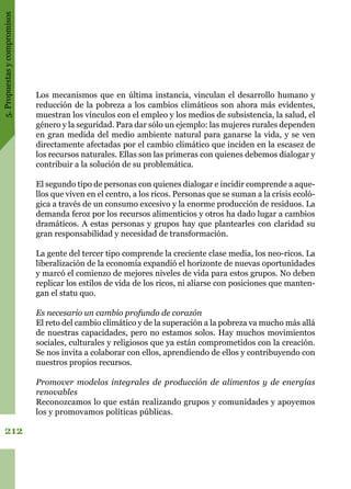 5.Propuestasycompromisos
212
Los mecanismos que en última instancia, vinculan el desarrollo humano y
reducción de la pobreza a los cambios climáticos son ahora más evidentes,
muestran los vínculos con el empleo y los medios de subsistencia, la salud, el
género y la seguridad. Para dar sólo un ejemplo: las mujeres rurales dependen
en gran medida del medio ambiente natural para ganarse la vida, y se ven
directamente afectadas por el cambio climático que inciden en la escasez de
los recursos naturales. Ellas son las primeras con quienes debemos dialogar y
contribuir a la solución de su problemática.
El segundo tipo de personas con quienes dialogar e incidir comprende a aque-
llos que viven en el centro, a los ricos. Personas que se suman a la crisis ecoló-
gica a través de un consumo excesivo y la enorme producción de residuos. La
demanda feroz por los recursos alimenticios y otros ha dado lugar a cambios
dramáticos. A estas personas y grupos hay que plantearles con claridad su
gran responsabilidad y necesidad de transformación.
La ​​gente del tercer tipo comprende la creciente clase media, los neo-ricos. La
liberalización de la economía expandió el horizonte de nuevas oportunidades
y marcó el comienzo de mejores niveles de vida para estos grupos. No deben
replicar los estilos de vida de los ricos, ni aliarse con posiciones que manten-
gan el statu quo.
Es necesario un cambio profundo de corazón
El reto del cambio climático y de la superación a la pobreza va mucho más allá
de nuestras capacidades, pero no estamos solos. Hay muchos movimientos
sociales, culturales y religiosos que ya están comprometidos con la creación. 
Se nos invita a colaborar con ellos, aprendiendo de ellos y contribuyendo con
nuestros propios recursos.
Promover modelos integrales de producción de alimentos y de energías
renovables
Reconozcamos lo que están realizando grupos y comunidades y apoyemos
los y promovamos políticas públicas.
 