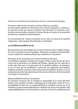 213
5.Propuestasycompromisos
Promover la reforma de las estructuras de uso y conservación del agua.
Promover sistemas de economía social y solidaria y equidad.
Se están dando también los fenómenos del comercio equitativo y solidario, y
la economía social que buscan constituir una alternativa al comercio y pro-
ducción convencionales, tratando, al mismo tiempo, de apoyar a los pequeños
productores evitando los intermediarios.
Un acercamiento de nuestra comunión con la vida y la causa de los pueblos
originarios, y otros grupos discriminados y reprimidos.
3.2 Incidencia política [214]
Reconozcamos con Jean Ziegler, que no hay secretos en cómo erradicar el ham-
bre. No se necesitan nuevas tecnologías. Solamente se requiere voluntad políti-
ca para cambiar las actuales políticas que empobrecen a los pobres.
Participar de las Campañas por la democratización del Agua
Las iniciativas populares de lucha por el agua revelan nuevas formas de convi-
vencia con la naturaleza y de defensa del Planeta. Además de eso, cada día se
vuelve más claro que, en el panorama de los partidos políticos, es importan-
te que, al votar por un candidato/a u optar por una propuesta socio-política,
tengamos presente la manera cómo estos proyectos políticos asumen o no, las
propuestas presentes las experiencias de las nuevas relaciones de la humanidad
con el agua y la naturaleza.
Responsabilidad social ante la pobreza1
Es necesario reconocer que la sociedad es responsable de la suerte del ham-
briento. Pero también recordar explícitamente la dimensión social de la res-
ponsabilidad de cada uno, su responsabilidad en contribuir a hacer que en la
sociedad se asuma responsablemente la condición que tiene el necesitado. Esta
responsabilidad tiene un nivel próximo y concreto en hacer lo posible para dar
 