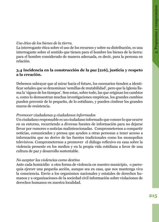 215
5.Propuestasycompromisos
Uso ético de los bienes de la tierra.
La interrogante ética sobre el uso de los recursos y sobre su distribución, es una
interrogante sobre el sentido que tienen para el hombre los bienes de la tierra:
para el hombre considerado de manera adecuada, es decir, para la persona en
relación.
3.4 Incidencia en la construcción de la paz [216], justicia y respeto
a la creación.
Debemos subrayar que al mirar hacia el futuro, los escenarios tienden a identi-
ficar señales que se denominan ‘semillas de mutabilidad’, pero que la Iglesia lla-
ma la ‘signos de los tiempos’. Son estas, sobre todo, las que originan los cambios
o, como lo demuestran muchas investigaciones empíricas, los grandes cambios
pueden provenir de lo pequeño, de lo cotidiano, y pueden cimbrar los grandes
muros de resistencia.
Promover ciudadanas y ciudadanos informados
Un ciudadano responsable es un ciudadano informado que conoce lo que ocurre
en su entorno, recurriendo a diversas fuentes de información para no dejarse
llevar por rumores o noticias malintencionadas. Comprometernos a compartir
noticias, comunicados y prensa que ayuden a otras personas a tener acceso a
información que no derive de las fuentes tradicionales como los monopolios
televisivos. Comprometernos a promover el diálogo reflexivo en casa sobre la
violencia presente en los medios y en la propia vida cotidiana a favor de una
cultura de paz y desarrollo sustentable.
No aceptar las violencias como destino
Ante cada homicidio u otra forma de violencia en nuestro municipio, o parro-
quia ejercer una pequeña acción, aunque sea en casa, que nos mantenga viva
la consciencia. Envío a los organismos nacionales y estatales de derechos hu-
manos y a organizaciones de la sociedad civil información sobre violaciones de
derechos humanos en nuestra localidad.
 