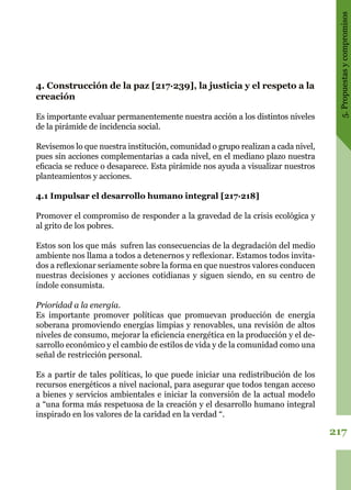 217
5.Propuestasycompromisos
4. Construcción de la paz [217·239], la justicia y el respeto a la
creación
Es importante evaluar permanentemente nuestra acción a los distintos niveles
de la pirámide de incidencia social.
Revisemos lo que nuestra institución, comunidad o grupo realizan a cada nivel,
pues sin acciones complementarias a cada nivel, en el mediano plazo nuestra
eficacia se reduce o desaparece. Esta pirámide nos ayuda a visualizar nuestros
planteamientos y acciones.
4.1 Impulsar el desarrollo humano integral [217·218]
Promover el compromiso de responder a la gravedad de la crisis ecológica y
al grito de los pobres.
Estos son los que más sufren las consecuencias de la degradación del medio
ambiente nos llama a todos a detenernos y reflexionar. Estamos todos invita-
dos a reflexionar seriamente sobre la forma en que nuestros valores conducen
nuestras decisiones y acciones cotidianas y siguen siendo, en su centro de
índole consumista.
Prioridad a la energía.
Es importante promover políticas que promuevan producción de energía
soberana promoviendo energías limpias y renovables, una revisión de altos
niveles de consumo, mejorar la eficiencia energética en la producción y el de-
sarrollo económico y el cambio de estilos de vida y de la comunidad como una
señal de restricción personal.
Es a partir de tales políticas, lo que puede iniciar una redistribución de los
recursos energéticos a nivel nacional, para asegurar que todos tengan acceso
a bienes y servicios ambientales e iniciar la conversión de la actual modelo
a “una forma más respetuosa de la creación y el desarrollo humano integral
inspirado en los valores de la caridad en la verdad “.
 