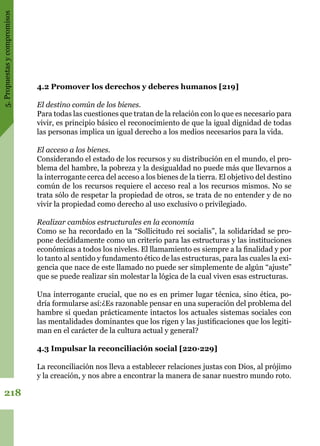 5.Propuestasycompromisos
218
4.2 Promover los derechos y deberes humanos [219]
El destino común de los bienes.
Para todas las cuestiones que tratan de la relación con lo que es necesario para
vivir, es principio básico el reconocimiento de que la igual dignidad de todas
las personas implica un igual derecho a los medios necesarios para la vida.
El acceso a los bienes.
Considerando el estado de los recursos y su distribución en el mundo, el pro-
blema del hambre, la pobreza y la desigualdad no puede más que llevarnos a
la interrogante cerca del acceso a los bienes de la tierra. El objetivo del destino
común de los recursos requiere el acceso real a los recursos mismos. No se
trata sólo de respetar la propiedad de otros, se trata de no entender y de no
vivir la propiedad como derecho al uso exclusivo o privilegiado.
Realizar cambios estructurales en la economía
Como se ha recordado en la “Sollicitudo rei socialis”, la solidaridad se pro-
pone decididamente como un criterio para las estructuras y las instituciones
económicas a todos los niveles. El llamamiento es siempre a la finalidad y por
lo tanto al sentido y fundamento ético de las estructuras, para las cuales la exi-
gencia que nace de este llamado no puede ser simplemente de algún “ajuste”
que se puede realizar sin molestar la lógica de la cual viven esas estructuras.
Una interrogante crucial, que no es en primer lugar técnica, sino ética, po-
dría formularse así:¿Es razonable pensar en una superación del problema del
hambre si quedan prácticamente intactos los actuales sistemas sociales con
las mentalidades dominantes que los rigen y las justificaciones que los legiti-
man en el carácter de la cultura actual y general?
4.3 Impulsar la reconciliación social [220·229]
La reconciliación nos lleva a establecer relaciones justas con Dios, al prójimo
y la creación, y nos abre a encontrar la manera de sanar nuestro mundo roto.
 