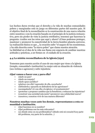 219
5.Propuestasycompromisos
Los hechos duros revelan que el derecho a la vida de muchas comunidades
pobres y marginadas está en juego en diferentes partes del nuestro país. Si
el objetivo final de la reconciliación es la construcción de una nueva relación
entre nosotros y con la creación basado en el principio de la justicia restaura-
tiva, pero sin perder de vista la justicia retributiva, tenemos que hacernos la
pregunta: ¿cuáles son los retos que aquí y ahora? ¿Cómo podemos proteger,
mantener y promover la conectividad de la tierra-hombre-planeta-universo.
La realización básica es que ‗ la creación sufre “el saqueo de los ecosistemas,
y ha sido descrita como “la nueva pobre” que clama nuestra atención.
La fidelidad en el don de la vida nos llama con urgencia de cambiar nuestras
actitudes y prácticas, a ser firmes en el cuidado de la creación.
4.4 La misión reconciliadora de la Iglesia [230]
Tomemos para nuestra acción el caso de una mujer que viene a la Iglesia
(templo, comunidad e institución) La mujer está en situación de violencia
(sea victima o agresora) y sufre injusticia:
¿Qué vamos a hacer con y para ella?
•	 ¿darle un pan?
•	 ¿darle un consejo?
•	 ¿darle apoyo jurídico?
•	 ¿platicar con ella? ¿aprender de ella, escucharla?
•	 ¿defenderla y apoyarla en defenderse de las agresiones?
•	 ¿acompañarla? ¿ir con ella a la iglesia y el ayuntamiento?
•	 ¿protestar y proponer cambios que la beneficien y reduzcan las injusticias?
•	 ¿construir una sociedad más justa? ¿promover una solidaridad nueva?
•	 ¿nosotros y nosotras vivir de una manera diferente?
Nosotros muchas veces ante los demás, representamos a esta co-
munidad o institución.
•	 ¿Qué hacemos en su nombre?
•	 ¿Qué problemas son los más relevantes?
•	 ¿yo dónde estoy en esa problemática? ¿dónde está mi corazón?(soy parte
del problema, soy parte de la solución…)
 