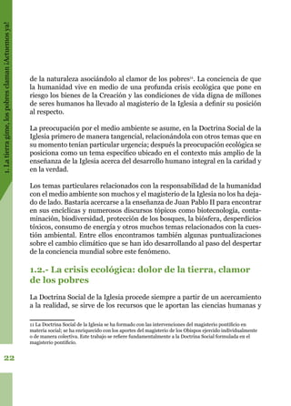 1.Latierragime,lospobresclaman¡Actuemosya!
22
de la naturaleza asociándolo al clamor de los pobres11
. La conciencia de que
la humanidad vive en medio de una profunda crisis ecológica que pone en
riesgo los bienes de la Creación y las condiciones de vida digna de millones
de seres humanos ha llevado al magisterio de la Iglesia a definir su posición
al respecto.
La preocupación por el medio ambiente se asume, en la Doctrina Social de la
Iglesia primero de manera tangencial, relacionándola con otros temas que en
su momento tenían particular urgencia; después la preocupación ecológica se
posiciona como un tema específico ubicado en el contexto más amplio de la
enseñanza de la Iglesia acerca del desarrollo humano integral en la caridad y
en la verdad.
Los temas particulares relacionados con la responsabilidad de la humanidad
con el medio ambiente son muchos y el magisterio de la Iglesia no los ha deja-
do de lado. Bastaría acercarse a la enseñanza de Juan Pablo II para encontrar
en sus encíclicas y numerosos discursos tópicos como biotecnología, conta-
minación, biodiversidad, protección de los bosques, la biósfera, desperdicios
tóxicos, consumo de energía y otros muchos temas relacionados con la cues-
tión ambiental. Entre ellos encontramos también algunas puntualizaciones
sobre el cambio climático que se han ido desarrollando al paso del despertar
de la conciencia mundial sobre este fenómeno.
1.2.- La crisis ecológica: dolor de la tierra, clamor
de los pobres
La Doctrina Social de la Iglesia procede siempre a partir de un acercamiento
a la realidad, se sirve de los recursos que le aportan las ciencias humanas y
11 La Doctrina Social de la Iglesia se ha formado con las intervenciones del magisterio pontificio en
materia social; se ha enriquecido con los aportes del magisterio de los Obispos ejercido individualmente
o de manera colectiva. Este trabajo se refiere fundamentalmente a la Doctrina Social formulada en el
magisterio pontificio.
 