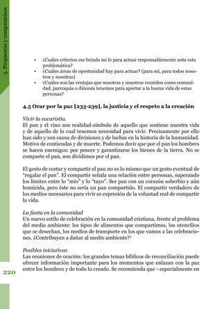 5.Propuestasycompromisos
220
•	 ¿Cuáles criterios me brinda mi fe para actuar responsablemente ante esta
problemática?
•	 ¿Cuáles áreas de oportunidad hay para actuar? (para mí, para todos noso-
tros y nosotras)
•	 ¿Cuáles son las ventajas que nosotras y nosotros reunidos como comuni-
dad, parroquia o diócesis tenemos para aportar a la buena vida de estas
personas?
4.5 Orar por la paz [233·239], la justicia y el respeto a la creación
Vivir la eucaristía.
El pan y el vino son realidad-símbolo de aquello que sostiene nuestra vida
y de aquello de lo cual tenemos necesidad para vivir. Precisamente por ello
han sido y son causa de divisiones y de luchas en la historia de la humanidad.
Motivo de contiendas y de muerte. Podemos decir que por el pan los hombres
se hacen enemigos: por poseer y garantizarse los bienes de la tierra. No se
comparte el pan, nos dividimos por el pan.
El gesto de cortar y compartir el pan no es lo mismo que un gesto eventual de
“regalar el pan”. El compartir señala una relación entre personas, superando
los límites entre lo “mío” y lo “tuyo”. Ser pan con un corazón soberbio y aún
homicida, pero éste no sería un pan compartido. El compartir verdadero de
los medios necesarios para vivir es expresión de la voluntad real de compartir
la vida.
La fiesta en la comunidad
Un nuevo estilo de celebración en la comunidad cristiana, frente al problema
del medio ambiente: los tipos de alimentos que compartimos, los utencilios
que se desechan, los medios de transporte en los que vamos a las celebracio-
nes. ¿Contribuyen a dañar al medio ambiente?3
Posibles iniciativas
Las reuniones de oración: los grandes temas bíblicos de reconciliación puede
ofrecer información importante para los momentos que enlazan con la paz
entre los hombres y de todo lo creado. Se recomienda que - especialmente en
 