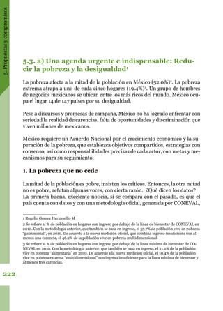 5.Propuestasycompromisos
222
5.3. a) Una agenda urgente e indispensable: Redu-
cir la pobreza y la desigualdad1
La pobreza afecta a la mitad de la población en México (52.0%)2
. La pobreza
extrema atrapa a uno de cada cinco hogares (19.4%)3
. Un grupo de hombres
de negocios mexicanos se ubican entre los más ricos del mundo. México ocu-
pa el lugar 14 de 147 países por su desigualdad.
Pese a discursos y promesas de campaña, México no ha logrado enfrentar con
seriedad la realidad de carencias, falta de oportunidades y discriminación que
viven millones de mexicanos.
México requiere un Acuerdo Nacional por el crecimiento económico y la su-
peración de la pobreza, que establezca objetivos compartidos, estrategias con
consenso, así como responsabilidades precisas de cada actor, con metas y me-
canismos para su seguimiento.
1. La pobreza que no cede
La mitad de la población es pobre, insisten los críticos. Entonces, la otra mitad
no es pobre, refutan algunas voces, con cierta razón. ¿Qué dicen los datos?
La primera buena, excelente noticia, si se compara con el pasado, es que el
país cuenta con datos y con una metodología oficial, generada por CONEVAL,
1 Rogelio Gómez Hermosillo M
2 Se refiere al % de población en hogares con ingreso por debajo de la línea de bienestar de CONEVAL en
2010. Con la metodología anterior, que también se basa en ingreso, el 57.7% de población vive en pobreza
“patrimonial”, en 2010. De acuerdo a la nueva medición oficial, que combina ingreso insuficiente con al
menos una carencia, el 46.2% de la población vive en pobreza multidimensional.
3 Se refiere al % de población en hogares con ingreso por debajo de la línea mínima de bienestar de CO-
NEVAL en 2010. Con la metodología anterior, que también se basa en ingreso, el 21.2% de la población
vive en pobreza “alimentaria” en 2010. De acuerdo a la nueva medición oficial, el 10.4% de la población
vive en pobreza extrema “multidimensional” con ingreso insuficiente para la línea mínima de bienestar y
al menos tres carencias.
 