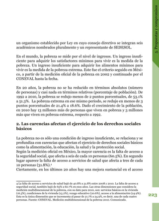 223
5.Propuestasycompromisos
un organismo establecido por Ley en cuyo consejo directivo se integran seis
académicos nombrados pluralmente y un representante de SEDESOL.
En el mundo, la pobreza se mide por el nivel de ingresos. Un ingreso insufi-
ciente para adquirir los satisfactores mínimos para vivir es la medida de la
pobreza. Un ingreso insuficiente para adquirir los alimentos mínimos para
vivir es la medida de la pobreza extrema. Este fue el criterio seguido en Méxi-
co, a partir de la medición oficial de la pobreza en 2002 y continuado por el
CONEVAL hasta la fecha.
En 20 años, la pobreza no se ha reducido en términos absolutos (número
de personas) y casi nada en términos relativos (porcentaje de población). De
1992 a 2010, la pobreza se redujo menos de 2 puntos porcentuales, de 53.1%
a 51.3%. La pobreza extrema en ese mismo periodo, se redujo en menos de 3
puntos porcentuales de 21.4% a 18.6%. Dado el crecimiento de la población,
en 2010 hay 13 millones más de personas que viven en pobreza y 3 millones
más que viven en pobreza extrema, respecto a 1992.
2. Las carencias afectan el ejercicio de los derechos sociales
básicos
La pobreza no es sólo una condición de ingreso insuficiente, se relaciona y se
profundiza con carencias que afectan el ejercicio de derechos sociales básicos
como la alimentación, la educación, la salud y la protección social.
Según la medición oficial en México, la mayor carencia es la falta de acceso a
la seguridad social, que afecta a seis de cada 10 personas (60.5%). En segundo
lugar aparece la falta de acceso a servicios de salud que afecta a tres de cada
10 personas (31.8%).4
Ciertamente, en los últimos 20 años hay una mejora sustancial en el acceso
4 La falta de acceso a servicios de salud bajó de 40.8% a 31.8% entre 2008 y 2010. La falta de acceso a
seguridad social, también bajó de 65% a 60.7% en esos años. Las otras dimensiones que considera la
medición multidimensional de la pobreza, con su dato para 2010, son: servicios básicos en la vivienda
(16.5%), condiciones de la vivienda (15.2%), rezago educativo (20.6%), acceso a la alimentación (24.9%).
Esta es la única dimensión que se incrementa al pasar de 21.7% a 24.9%, es decir, una de cada cuatro
personas. Fuente: CONEVAL. Medición multidimensional de la pobreza 2010. Comunicado.
 