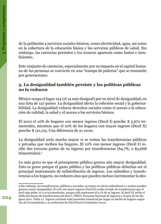 5.Propuestasycompromisos
224
de la población a servicios sociales básicos, como electricidad, agua, así como
en la cobertura de la educación básica y los servicios públicos de salud. Sin
embargo, las carencias persisten y los avances aparecen como lentos e insu-
ficientes.
Este conjunto de carencias, especialmente por su impacto en el capital huma-
no de las personas se convierte en una “trampa de pobreza” que se transmite
por generaciones.
3. La desigualdad también persiste y las políticas públicas
no la reducen
México ocupa el lugar 124 (el 14 más desigual) por su nivel de desigualdad, en
una lista de 147 países. La desigualdad afecta la cohesión social y la goberna-
bilidad. La desigualdad vulnera derechos sociales como el acceso a la educa-
ción de calidad, la salud y el acceso a los servicios básicos.
El 2010 el 10% de hogares con menor ingreso (Decil I) percibe $ 5,672 tri-
mestrales, mientras que el 10% de los hogares con mayor ingreso (Decil X)
percibe $ 121,115. Una diferencia de 21 veces.
La desigualdad sería mucho mayor si se restan las transferencias públicas
y privadas que reciben los hogares. El 10% con menor ingreso (Decil I) re-
cibe dos terceras partes de su ingreso por transferencias (64.7%, o $3,668
trimestrales).5
Lo más grave es que el presupuesto público genera aún mayor desigualdad.
Esto es grave porque el gasto público y las políticas públicas deberían ser el
principal instrumento de redistribución de ingreso. Los subsidios y transfe-
rencias a los hogares, no reducen sino que pueden incluso incrementar la des-
5 Sin embargo, las transferencias, públicas y privadas, no tienen un efecto redistributivo e incluso pueden
generar mayor desigualdad. El 10% con mayor ingreso (Decil X) recibe el triple de transferencias que el
decil más pobre, $ 11,074 trimestrales, aunque sólo represente el 9.1% de su ingreso. El decil IX recibe el
doble del monto de transferencias del decil I. INEGI. Encuesta Nacional de Ingresos y Gastos de los Ho-
gares 2010. Tabla 2.1 Ingreso corriente total promedio trimestral por hogar en deciles de hogares según
año de levantamiento y su coeficiente de Gini (Precios Constantes 2010).
 