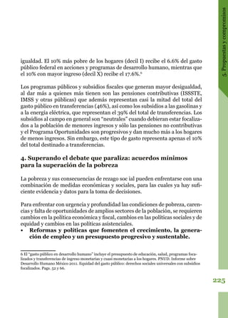 225
5.Propuestasycompromisos
igualdad. El 10% más pobre de los hogares (decil I) recibe el 6.6% del gasto
público federal en acciones y programas de desarrollo humano, mientras que
el 10% con mayor ingreso (decil X) recibe el 17.6%.6
Los programas públicos y subsidios fiscales que generan mayor desigualdad,
al dar más a quienes más tienen son las pensiones contributivas (ISSSTE,
IMSS y otras públicas) que además representan casi la mitad del total del
gasto público en transferencias (46%), así como los subsidios a las gasolinas y
a la energía eléctrica, que representan el 39% del total de transferencias. Los
subsidios al campo en general son “neutrales” cuando debieran estar focaliza-
dos a la población de menores ingresos y sólo las pensiones no contributivas
y el Programa Oportunidades son progresivos y dan mucho más a los hogares
de menos ingresos. Sin embargo, este tipo de gasto representa apenas el 10%
del total destinado a transferencias.
4. Superando el debate que paraliza: acuerdos mínimos
para la superación de la pobreza
La pobreza y sus consecuencias de rezago soc ial pueden enfrentarse con una
combinación de medidas económicas y sociales, para las cuales ya hay sufi-
ciente evidencia y datos para la toma de decisiones.
Para enfrentar con urgencia y profundidad las condiciones de pobreza, caren-
cias y falta de oportunidades de amplios sectores de la población, se requieren
cambios en la política económica y fiscal, cambios en las políticas sociales y de
equidad y cambios en las políticas asistenciales.
•	 Reformas y políticas que fomenten el crecimiento, la genera-
ción de empleo y un presupuesto progresivo y sustentable.
6 El “gasto público en desarrollo humano” incluye el presupuesto de educación, salud, programas foca-
lizados y transferencias de ingreso monetarias y cuasi monetarias a los hogares. PNUD. Informe sobre
Desarrollo Humano México 2011. Equidad del gasto público: derechos sociales universales con subsidios
focalizados. Pags. 52 y 66.
 