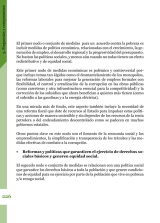 5.Propuestasycompromisos
226
El primer nodo o conjunto de medidas para un acuerdo contra la pobreza es
incluir medidas de política económica, relacionadas con el crecimiento, la ge-
neración de empleo, el desarrollo regional y la progresividad del presupuesto.
No bastan las políticas sociales, y menos aún cuando no todas tienen un efecto
redistributivo y de equidad social.
Este primer nodo de medidas económicas es polémico y controversial por-
que incluye temas tan álgidos como el desmantelamiento de los monopolios,
las reformas laborales para mejorar la generación de empleos formales con
flexibilidad, el control y erradicación de la corrupción en las obras públicas
(como carreteras y otra infraestructura esencial para la competitividad) y la
corrección de los subsidios que ahora benefician a quienes más tienen (como
el subsidio a las gasolinas y a la energía eléctrica).
En una mirada más de fondo, este aspecto también incluye la necesidad de
una reforma fiscal que dote de recursos al Estado para impulsar estas políti-
cas y acciones de manera sostenible y sin depender de los recursos de la renta
petrolera o del endeudamiento descontrolado como se padecen en muchos
gobiernos estatales.
Otros puntos clave en este nodo son el fomento de la economía social y los
emprendimientos, la simplificación y transparencia de los trámites y las me-
didas efectivas de combate a la corrupción.
•	 Reformas y políticas que garanticen el ejercicio de derechos so-
ciales básicos y generen equidad social.
El segundo nodo o conjunto de medidas se relacionan con una política social
que garantice los derechos básicos a toda la población y que genere condicio-
nes de equidad para su ejercicio por parte de la población que vive en pobreza
y/o rezago social.
 