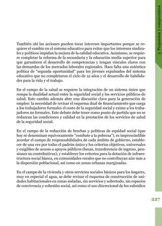 227
5.Propuestasycompromisos
También ahí las acciones pueden tocar intereses importantes porque se re-
quiere el cambio en el sistema educativo para evitar que los intereses sindica-
les y políticos impidan la mejora de la calidad educativa. Asimismo, se requie-
re completar la reforma de la secundaria y la educación media superior para
que garanticen el desarrollo de competencias y tengan vínculos claros con
las demandas de los mercados laborales regionales. Hace falta una auténtica
política de “segunda oportunidad” para los jóvenes expulsados del sistema
educativo que no completaron el ciclo de 12 años y el desarrollo de habilida-
des para la vida y el trabajo.
En el campo de la salud se requiere la integración de un sistema único que
rompa la dualidad actual entre la seguridad social y los servicios públicos de
salud. Este cambio además abre una discusión clave para la generación de
empleo: la necesidad de revisar el esquema dual de financiamiento que carga
a los trabajadores formales el costo de la seguridad social y exime a los traba-
jadores no formales. Este debate debe tener como punto de partida que no se
reduzcan las condiciones y calidad en la prestación de los servicios de salud
de la seguridad social.
En el campo de la reducción de brechas y políticas de equidad social (que
hoy se denominan equívocamente “combate a la pobreza”), es imprescindible
acordar el campo de responsabilidades de cada ámbito de gobierno, estable-
cer de una vez por todas el padrón único y los criterios objetivos, universales
y exigibles de acceso a apoyos públicos (becas, transferencia de ingreso, pen-
siones no contributivas); y establecer los criterios para la dotación de infraes-
tructura social básica, en comunidades rurales que no contribuyan aún más a
la dispersión poblacional, así como en zonas urbanas marginadas.
En el campo de la vivienda y otros servicios sociales básicos para los hogares,
muy en especial el agua, se debe revisar el esquema de construcción de uni-
dades habitacionales en zonas aisladas, sin servicios y sobretodo, sin espacios
de convivencia y cohesión social, así como el uso discrecional de los subsidios
 
