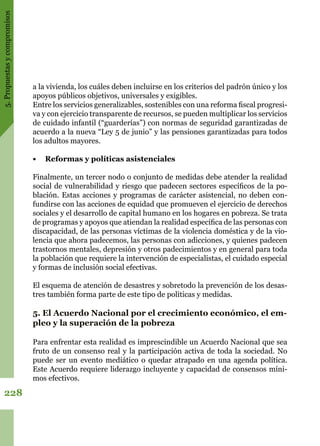 5.Propuestasycompromisos
228
a la vivienda, los cuáles deben incluirse en los criterios del padrón único y los
apoyos públicos objetivos, universales y exigibles.
Entre los servicios generalizables, sostenibles con una reforma fiscal progresi-
va y con ejercicio transparente de recursos, se pueden multiplicar los servicios
de cuidado infantil (“guarderías”) con normas de seguridad garantizadas de
acuerdo a la nueva “Ley 5 de junio” y las pensiones garantizadas para todos
los adultos mayores.
•	 Reformas y políticas asistenciales
Finalmente, un tercer nodo o conjunto de medidas debe atender la realidad
social de vulnerabilidad y riesgo que padecen sectores específicos de la po-
blación. Estas acciones y programas de carácter asistencial, no deben con-
fundirse con las acciones de equidad que promueven el ejercicio de derechos
sociales y el desarrollo de capital humano en los hogares en pobreza. Se trata
de programas y apoyos que atiendan la realidad específica de las personas con
discapacidad, de las personas víctimas de la violencia doméstica y de la vio-
lencia que ahora padecemos, las personas con adicciones, y quienes padecen
trastornos mentales, depresión y otros padecimientos y en general para toda
la población que requiere la intervención de especialistas, el cuidado especial
y formas de inclusión social efectivas.
El esquema de atención de desastres y sobretodo la prevención de los desas-
tres también forma parte de este tipo de políticas y medidas.
5. El Acuerdo Nacional por el crecimiento económico, el em-
pleo y la superación de la pobreza
Para enfrentar esta realidad es imprescindible un Acuerdo Nacional que sea
fruto de un consenso real y la participación activa de toda la sociedad. No
puede ser un evento mediático o quedar atrapado en una agenda política.
Este Acuerdo requiere liderazgo incluyente y capacidad de consensos míni-
mos efectivos.
 