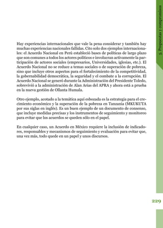 229
5.Propuestasycompromisos
Hay experiencias internacionales que vale la pena considerar y también hay
muchas experiencias nacionales fallidas. Cito solo dos ejemplos internaciona-
les: el Acuerdo Nacional en Perú estableció bases de políticas de largo plazo
que son comunes a todos los actores políticos e involucran activamente la par-
ticipación de actores sociales (empresarios, Universidades, iglesias, etc.). El
Acuerdo Nacional no se reduce a temas sociales o de superación de pobreza,
sino que incluye otros aspectos para el fortalecimiento de la competitividad,
la gobernabilidad democrática, la seguridad y el combate a la corrupción. El
Acuerdo Nacional se generó durante la Administración del Presidente Toledo,
sobrevivió a la administración de Alan Arias del APRA y ahora está a prueba
en la nueva gestión de Ollanta Humala.
Otro ejemplo, acotado a la temática aquí esbozada es la estrategia para el cre-
cimiento económico y la superación de la pobreza en Tanzania (MKUKUTA
por sus siglas en inglés). Es un buen ejemplo de un documento de consenso,
que incluye medidas precisas y los instrumentos de seguimiento y monitoreo
para evitar que los acuerdos se queden sólo en el papel.
En cualquier caso, un Acuerdo en México requiere la inclusión de indicado-
res, responsables y mecanismos de seguimiento y evaluación para evitar que,
una vez más, todo quede en un papel y unos discursos.
 