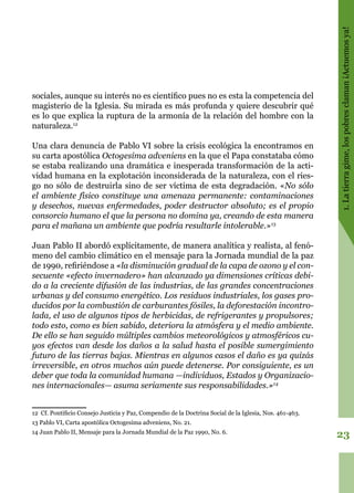 23
1.Latierragime,lospobresclaman¡Actuemosya!
sociales, aunque su interés no es científico pues no es esta la competencia del
magisterio de la Iglesia. Su mirada es más profunda y quiere descubrir qué
es lo que explica la ruptura de la armonía de la relación del hombre con la
naturaleza.12
Una clara denuncia de Pablo VI sobre la crisis ecológica la encontramos en
su carta apostólica Octogesima adveniens en la que el Papa constataba cómo
se estaba realizando una dramática e inesperada transformación de la acti-
vidad humana en la explotación inconsiderada de la naturaleza, con el ries-
go no sólo de destruirla sino de ser víctima de esta degradación. «No sólo
el ambiente físico constituye una amenaza permanente: contaminaciones
y desechos, nuevas enfermedades, poder destructor absoluto; es el propio
consorcio humano el que la persona no domina ya, creando de esta manera
para el mañana un ambiente que podría resultarle intolerable.»13
Juan Pablo II abordó explícitamente, de manera analítica y realista, al fenó-
meno del cambio climático en el mensaje para la Jornada mundial de la paz
de 1990, refiriéndose a «la disminución gradual de la capa de ozono y el con-
secuente «efecto invernadero» han alcanzado ya dimensiones críticas debi-
do a la creciente difusión de las industrias, de las grandes concentraciones
urbanas y del consumo energético. Los residuos industriales, los gases pro-
ducidos por la combustión de carburantes fósiles, la deforestación incontro-
lada, el uso de algunos tipos de herbicidas, de refrigerantes y propulsores;
todo esto, como es bien sabido, deteriora la atmósfera y el medio ambiente.
De ello se han seguido múltiples cambios meteorológicos y atmosféricos cu-
yos efectos van desde los daños a la salud hasta el posible sumergimiento
futuro de las tierras bajas. Mientras en algunos casos el daño es ya quizás
irreversible, en otros muchos aún puede detenerse. Por consiguiente, es un
deber que toda la comunidad humana —individuos, Estados y Organizacio-
nes internacionales— asuma seriamente sus responsabilidades.»14
12 Cf. Pontificio Consejo Justicia y Paz, Compendio de la Doctrina Social de la Iglesia, Nos. 461-463.
13 Pablo VI, Carta apostólica Octogesima adveniens, No. 21.
14 Juan Pablo II, Mensaje para la Jornada Mundial de la Paz 1990, No. 6.
 