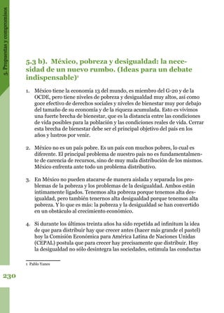 5.Propuestasycompromisos
230
5.3 b). México, pobreza y desigualdad: la nece-
sidad de un nuevo rumbo. (Ideas para un debate
indispensable)1
1.	 México tiene la economía 13 del mundo, es miembro del G-20 y de la
OCDE, pero tiene niveles de pobreza y desigualdad muy altos, así como
goce efectivo de derechos sociales y niveles de bienestar muy por debajo
del tamaño de su economía y de la riqueza acumulada. Esto es vivimos
una fuerte brecha de bienestar, que es la distancia entre las condiciones
de vida posibles para la población y las condiciones reales de vida. Cerrar
esta brecha de bienestar debe ser el principal objetivo del país en los
años y lustros por venir.
2.	 México no es un país pobre. Es un país con muchos pobres, lo cual es
diferente. El principal problema de nuestro país no es fundamentalmen-
te de carencia de recursos, sino de muy mala distribución de los mismos.
México enfrenta ante todo un problema distributivo.
3.	 En México no pueden atacarse de manera aislada y separada los pro-
blemas de la pobreza y los problemas de la desigualdad. Ambos están
íntimamente ligados. Tenemos alta pobreza porque tenemos alta des-
igualdad, pero también tenernos alta desigualdad porque tenemos alta
pobreza. Y lo que es más: la pobreza y la desigualdad se han convertido
en un obstáculo al crecimiento económico.
4.	 Si durante los últimos treinta años ha sido repetida ad infinitum la idea
de que para distribuir hay que crecer antes (hacer más grande el pastel)
hoy la Comisión Económica para América Latina de Naciones Unidas
(CEPAL) postula que para crecer hay precisamente que distribuir. Hoy
la desigualdad no sólo desintegra las sociedades, estimula las conductas
1 Pablo Yanes
 