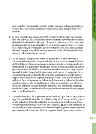 231
5.Propuestasycompromisos
anti-sociales y erosiona la cohesión social, sino que se ha convertido en
el caso de México en el obstáculo fundamental para recuperar el creci-
miento.
5.	 Si bien es cierto que sin crecimiento será muy difícil abatir la desigual-
dad y la pobreza, de la misma manera es correcto advertir que sin medi-
das redistributivas de fondo que coloquen al país en una dirección cierta
de abatimiento de la desigualdad no será posible recuperar el crecimien-
to y sobre todo, el crecimiento que necesitamos: con altas tasas, sosteni-
do en el tiempo, sostenible ambientalmente, redistributivo económica-
mente y culturalmente pertinente.
6.	 En un estudio comparativo entre los países de la Unión Europea y
Latinoamérica sobre el comportamiento de sus respectivos coeficientes
de Gini (el procedimiento convencional para medir la desigualdad en la
distribución del ingreso) se revela que mientras que en América Latina y
particularmente en México el coeficiente de Gini tiene una muy peque-
ña modificación después de impuestos y gasto social en los países de la
Unión Europea el coeficiente de Gini sufre correcciones positivas muy
importantes después de impuestos y gasto social. Lo anterior pone de
relieve el fuerte vínculo entre la brecha de bienestar y la brecha fiscal en
nuestros países. Esto es, la diferencia entre los impuestos que efectiva-
mente se cobran y los que debieran cobrarse, una estructura fiscal que
combina lo peor de ambos mundos: pequeña en su composición y regre-
siva en su distribución.
7.	 La medición oficial de la pobreza a nivel nacional que lleva a cabo el Con-
sejo Nacional de Evaluación de la Política Social (Coneval) señala que en
el año actual 46.2% de la población se encuentra en condiciones de po-
breza multidimensional y advierte que, además, 34.5% de la población es
vulnerable por tener alguna carencia social o por ingreso, lo que significa
que sumados alrededor del 80% de la población del país se encuentra en
 