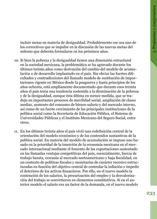 233
5.Propuestasycompromisos
incluir metas en materia de desigualdad. Probablemente ese sea uno de
los correctivos que se impulse en la discusión de las nuevas metas del
milenio que deberán formularse en los próximos años.
10.	Si bien la pobreza y la desigualdad tienen una dimensión estructural
en la sociedad mexicana, la problemática se ha agravado durante los
últimos treinta años como derivación del cambio del modelo de acumu-
lación o de desarrollo implantado en el país. Sin obviar las fuertes difi-
cultades y contradicciones del llamado modelo de sustitución de impor-
taciones vigente en México desde la posguerra y hasta principios de los
años ochenta, está ampliamente documentado que durante esos treinta
años el país tenía una tendencia sostenida a la disminución de la pobreza
y de la desigualdad, aunque ésta última en menor medida, que se tra-
dujo en importantes procesos de movilidad social, ampliación de clases
medias, aumento del consumo de bienes-salario y del mercado interno,
así como de un fuerte crecimiento de las principales instituciones de la
política social como la Secretaría de Educación Pública, el Sistema de
Universidades Públicas y el Instituto Mexicano del Seguro Social, entre
otros.
11.	 En los últimos treinta años el país vivió una redefinición central de la
orientación del modelo económico y de los contenidos sustantivos de la
política social. En materia del modelo de acumulación se impuso uno ba-
sado en la prioridad de la inserción de la economía mexicana en el mer-
cado internacional mediante el fomento de las exportaciones sustentado
en las llamadas ventajas competitivas del país, esencialmente, fuerza de
trabajo barata, cercanía al mercado norteamericano y baja fiscalidad, en
un contexto de políticas fiscales y monetarias de carácter recesivo estruc-
turadas en función del objetivo central de controlar la inflación e impedir
el deterioro de los activos financieros. Por ello, en el nuevo modelo la
contención de los salarios, la precarización del empleo y la desvaloriza-
ción del trabajo se convirtieron en elementos constitutivos. Si en el an-
terior modelo el salario era un factor de la demanda, en el nuevo modelo
 