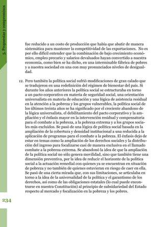5.Propuestasycompromisos
234
fue reducido a un costo de producción que había que abatir de manera
sistemática para mantener la competitividad de las exportaciones. No es
por ello difícil entender que la combinación de bajo crecimiento econó-
mico, empleo precario y salarios devaluados hayan convertido a nuestra
economía, como bien se ha dicho, en una interminable fábrica de pobres
y a nuestra sociedad en una con muy pronunciados niveles de desigual-
dad.
12.	Pero también la política social sufrió modificaciones de gran calado que
se tradujeron en una redefinición del régimen de bienestar del país. Si
durante los años anteriores la política social se estructuraba en torno
a un pacto corporativo en materia de seguridad social, una orientación
universalista en materia de educación y una lógica de asistencia residual
en la atención a la pobreza y los grupos vulnerables, la política social de
los últimos treinta años se ha significado por el creciente abandono de
la lógica universalista, el debilitamiento del pacto corporativo y la am-
pliación y el énfasis mayor en la intervención residual y compensatoria
para el combate a la pobreza, a la pobreza extrema y a los grupos socia-
les más excluidos. Se pasó de una lógica de política social basada en la
ampliación de la cobertura y densidad institucional a una reducida a la
aplicación de programas para el combate a la pobreza. El énfasis dejo de
estar en temas como la ampliación de los derechos sociales y la distribu-
ción del ingreso para focalizarse casi de manera exclusiva en el llamado
combate a la pobreza extrema. Se abandonó la idea de que la ampliación
de la política social no sólo genera movilidad, sino que también tiene una
dimensión preventiva, por la idea de reducir el horizonte de la política
social a la actuación remedial con quienes ya se encuentran en situación
de pobreza y no también de quienes estuvieran en riesgo de caer en ella.
Se pasó de una cierta mirada que, con sus limitaciones, se articulaba en
torno a la idea de la universalidad de la política y el garantismo de los
derechos, así como de las obligaciones estatales (lo cual puede encon-
trarse en nuestra Constitución) al principio de subsidariedad del Estado
respecto al mercado y focalización en la pobreza y los pobres.
 