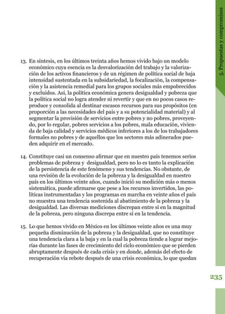 235
5.Propuestasycompromisos
13.	En síntesis, en los últimos treinta años hemos vivido bajo un modelo
económico cuya esencia es la desvalorización del trabajo y la valoriza-
ción de los activos financieros y de un régimen de política social de baja
intensidad sustentada en la subsidariedad, la focalización, la compensa-
ción y la asistencia remedial para los grupos sociales más empobrecidos
y excluidos. Así, la política económica genera desigualdad y pobreza que
la política social no logra atender ni revertir y que en no pocos casos re-
produce y consolida al destinar escasos recursos para sus propósitos (en
proporción a las necesidades del país y a su potencialidad material) y al
segmentar la provisión de servicios entre pobres y no pobres, proveyen-
do, por lo regular, pobres servicios a los pobres, mala educación, vivien-
da de baja calidad y servicios médicos inferiores a los de los trabajadores
formales no pobres y de aquellos que los sectores más adinerados pue-
den adquirir en el mercado.
14.	Constituye casi un consenso afirmar que en nuestro país tenemos serios
problemas de pobreza y desigualdad, pero no lo es tanto la explicación
de la persistencia de este fenómeno y sus tendencias. No obstante, de
una revisión de la evolución de la pobreza y la desigualdad en nuestro
país en los últimos veinte años, cuando inició su medición más o menos
sistemática, puede afirmarse que pese a los recursos invertidos, las po-
líticas instrumentadas y los programas en marcha en veinte años el país
no muestra una tendencia sostenida al abatimiento de la pobreza y la
desigualdad. Las diversas mediciones discrepan entre sí en la magnitud
de la pobreza, pero ninguna discrepa entre sí en la tendencia.
15.	 Lo que hemos vivido en México en los últimos veinte años es una muy
pequeña disminución de la pobreza y la desigualdad, que no constituye
una tendencia clara a la baja y en la cual la pobreza tiende a lograr mejo-
rías durante las fases de crecimiento del ciclo económico que se pierden
abruptamente después de cada crisis y en donde, además del efecto de
recuperación vía rebote después de una crisis económica, lo que quedan
 