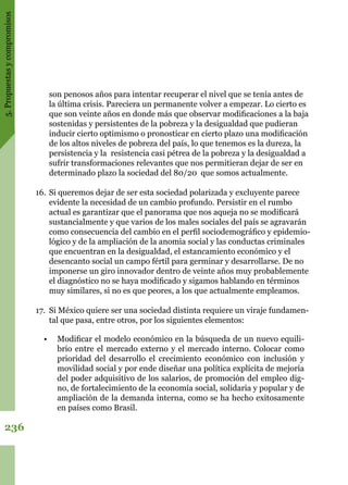 5.Propuestasycompromisos
236
son penosos años para intentar recuperar el nivel que se tenía antes de
la última crisis. Pareciera un permanente volver a empezar. Lo cierto es
que son veinte años en donde más que observar modificaciones a la baja
sostenidas y persistentes de la pobreza y la desigualdad que pudieran
inducir cierto optimismo o pronosticar en cierto plazo una modificación
de los altos niveles de pobreza del país, lo que tenemos es la dureza, la
persistencia y la resistencia casi pétrea de la pobreza y la desigualdad a
sufrir transformaciones relevantes que nos permitieran dejar de ser en
determinado plazo la sociedad del 80/20 que somos actualmente.
16.	Si queremos dejar de ser esta sociedad polarizada y excluyente parece
evidente la necesidad de un cambio profundo. Persistir en el rumbo
actual es garantizar que el panorama que nos aqueja no se modificará
sustancialmente y que varios de los males sociales del país se agravarán
como consecuencia del cambio en el perfil sociodemográfico y epidemio-
lógico y de la ampliación de la anomia social y las conductas criminales
que encuentran en la desigualdad, el estancamiento económico y el
desencanto social un campo fértil para germinar y desarrollarse. De no
imponerse un giro innovador dentro de veinte años muy probablemente
el diagnóstico no se haya modificado y sigamos hablando en términos
muy similares, si no es que peores, a los que actualmente empleamos.
17.	 Si México quiere ser una sociedad distinta requiere un viraje fundamen-
tal que pasa, entre otros, por los siguientes elementos:
•	 Modificar el modelo económico en la búsqueda de un nuevo equili-
brio entre el mercado externo y el mercado interno. Colocar como
prioridad del desarrollo el crecimiento económico con inclusión y
movilidad social y por ende diseñar una política explícita de mejoría
del poder adquisitivo de los salarios, de promoción del empleo dig-
no, de fortalecimiento de la economía social, solidaria y popular y de
ampliación de la demanda interna, como se ha hecho exitosamente
en países como Brasil.
 