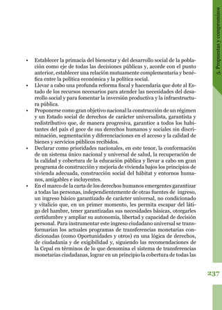 237
5.Propuestasycompromisos
•	 Establecer la primacía del bienestar y del desarrollo social de la pobla-
ción como eje de todas las decisiones públicas y, acorde con el punto
anterior, establecer una relación mutuamente complementaria y bené-
fica entre la política económica y la política social.
•	 Llevar a cabo una profunda reforma fiscal y hacendaria que dote al Es-
tado de los recursos necesarios para atender las necesidades del desa-
rrollo social y para fomentar la inversión productiva y la infraestructu-
ra pública.
•	 Proponerse como gran objetivo nacional la construcción de un régimen
y un Estado social de derechos de carácter universalista, garantista y
redistributivo que, de manera progresiva, garantice a todos los habi-
tantes del país el goce de sus derechos humanos y sociales sin discri-
minación, segmentación y diferenciaciones en el acceso y la calidad de
bienes y servicios públicos recibidos.
•	 Declarar como prioridades nacionales, en este tenor, la conformación
de un sistema único nacional y universal de salud, la recuperación de
la calidad y cobertura de la educación pública y llevar a cabo un gran
programa de construcción y mejoría de vivienda bajos los principios de
vivienda adecuada, construcción social del hábitat y entornos huma-
nos, amigables e incluyentes.
•	 En el marco de la carta de los derechos humanos emergentes garantizar
a todas las personas, independientemente de otras fuentes de ingreso,
un ingreso básico garantizado de carácter universal, no condicionado
y vitalicio que, en un primer momento, les permita escapar del láti-
go del hambre, tener garantizadas sus necesidades básicas, otorgarles
certidumbre y ampliar su autonomía, libertad y capacidad de decisión
personal. Para instrumentar este ingreso ciudadano universal se trans-
formarían los actuales programas de transferencias monetarias con-
dicionadas (como Oportunidades y otros) en una lógica de derechos,
de ciudadanía y de exigibilidad y, siguiendo las recomendaciones de
la Cepal en términos de lo que denomina el sistema de transferencias
monetarias ciudadanas, lograr en un principio la cobertura de todas las
 