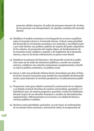 5.Propuestasycompromisos
238
18.	Modificar el modelo económico en la búsqueda de un nuevo equilibrio
entre el mercado externo y el mercado interno. Colocar como prioridad
del desarrollo el crecimiento económico con inclusión y movilidad social
y por ende diseñar una política explícita de mejoría del poder adquisitivo
de los salarios, de promoción del empleo digno, de fortalecimiento de
la economía social, solidaria y popular y de ampliación de la demanda
interna, como se ha hecho exitosamente en países como Brasil.
19.	Establecer la primacía del bienestar y del desarrollo social de la pobla-
ción como eje de todas las decisiones públicas y, acorde con el punto
anterior, establecer una relación mutuamente complementaria y benéfi-
ca entre la política económica y la política social.
20.	Llevar a cabo una profunda reforma fiscal y hacendaria que dote al Esta-
do de los recursos necesarios para atender las necesidades del desarrollo
social y para fomentar la inversión productiva y la infraestructura públi-
ca.
21.	Proponerse como gran objetivo nacional la construcción de un régimen
y un Estado social de derechos de carácter universalista, garantista y re-
distributivo que, de manera progresiva, garantice a todos los habitantes
del país el goce de sus derechos humanos y sociales sin discriminación,
segmentación y diferenciaciones en el acceso y la calidad de bienes y
servicios públicos recibidos.
22.	Declarar como prioridades nacionales, en este tenor, la conformación
de un sistema único nacional y universal de salud, la recuperación de
personas adultas mayores, de todas las personas menores de 18 años,
de las personas con discapacidad y de aquellas excluidas del mercado
laboral.
 