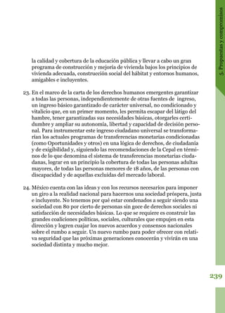 239
5.Propuestasycompromisos
la calidad y cobertura de la educación pública y llevar a cabo un gran
programa de construcción y mejoría de vivienda bajos los principios de
vivienda adecuada, construcción social del hábitat y entornos humanos,
amigables e incluyentes.
23.	En el marco de la carta de los derechos humanos emergentes garantizar
a todas las personas, independientemente de otras fuentes de ingreso,
un ingreso básico garantizado de carácter universal, no condicionado y
vitalicio que, en un primer momento, les permita escapar del látigo del
hambre, tener garantizadas sus necesidades básicas, otorgarles certi-
dumbre y ampliar su autonomía, libertad y capacidad de decisión perso-
nal. Para instrumentar este ingreso ciudadano universal se transforma-
rían los actuales programas de transferencias monetarias condicionadas
(como Oportunidades y otros) en una lógica de derechos, de ciudadanía
y de exigibilidad y, siguiendo las recomendaciones de la Cepal en térmi-
nos de lo que denomina el sistema de transferencias monetarias ciuda-
danas, lograr en un principio la cobertura de todas las personas adultas
mayores, de todas las personas menores de 18 años, de las personas con
discapacidad y de aquellas excluidas del mercado laboral.
24.	México cuenta con las ideas y con los recursos necesarios para imponer
un giro a la realidad nacional para hacernos una sociedad próspera, justa
e incluyente. No tenemos por qué estar condenados a seguir siendo una
sociedad con 80 por cierto de personas sin goce de derechos sociales ni
satisfacción de necesidades básicas. Lo que se requiere es construir las
grandes coaliciones políticas, sociales, culturales que empujen en esta
dirección y logren cuajar los nuevos acuerdos y consensos nacionales
sobre el rumbo a seguir. Un nuevo rumbo para poder ofrecer con relati-
va seguridad que las próximas generaciones conocerán y vivirán en una
sociedad distinta y mucho mejor.
 