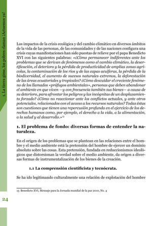1.Latierragime,lospobresclaman¡Actuemosya!
24
Los impactos de la crisis ecológica y del cambio climático en diversos ámbitos
de la vida de las personas, de las comunidades y de las naciones configura una
crisis cuyas manifestaciones han sido puestas de relieve por el papa Benedicto
XVI con las siguientes palabras: «¿Cómo permanecer indiferentes ante los
problemas que se derivan de fenómenos como el cambio climático, la deser-
tificación, el deterioro y la pérdida de productividad de amplias zonas agrí-
colas, la contaminación de los ríos y de las capas acuíferas, la pérdida de la
biodiversidad, el aumento de sucesos naturales extremos, la deforestación
de las áreas ecuatoriales y tropicales? ¿Cómo descuidar el creciente fenóme-
no de los llamados «prófugos ambientales», personas que deben abandonar
el ambiente en que viven —y con frecuencia también sus bienes— a causa de
su deterioro, para afrontar los peligros y las incógnitas de un desplazamien-
to forzado? ¿Cómo no reaccionar ante los conflictos actuales, y ante otros
potenciales, relacionados con el acceso a los recursos naturales? Todas éstas
son cuestiones que tienen una repercusión profunda en el ejercicio de los de-
rechos humanos como, por ejemplo, el derecho a la vida, a la alimentación,
a la salud y al desarrollo.»15
1. El problema de fondo: diversas formas de entender la na-
turaleza.
En el origen de los problemas que se plantean en las relaciones entre el hom-
bre y el medio ambiente está la pretensión del hombre de ejercer un dominio
absoluto sobre las cosas. Esta pretensión, fundada en reduccionismos ideoló-
gicos que distorsionan la verdad sobre el medio ambiente, da origen a diver-
sas formas de instrumentalización de los bienes de la creación.
1.1	La comprensión cientificista y tecnócrata.
Se ha ido legitimando culturalmente una relación de explotación del hombre
15 Benedicto XVI, Mensaje para la Jornada mundial de la paz 2010, No. 4
 