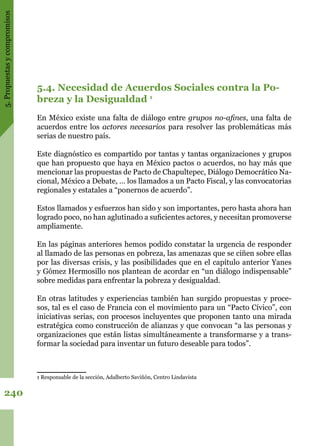 5.Propuestasycompromisos
240
5.4. Necesidad de Acuerdos Sociales contra la Po-
breza y la Desigualdad 1
En México existe una falta de diálogo entre grupos no-afines, una falta de
acuerdos entre los actores necesarios para resolver las problemáticas más
serias de nuestro país.
Este diagnóstico es compartido por tantas y tantas organizaciones y grupos
que han propuesto que haya en México pactos o acuerdos, no hay más que
mencionar las propuestas de Pacto de Chapultepec, Diálogo Democrático Na-
cional, México a Debate, … los llamados a un Pacto Fiscal, y las convocatorias
regionales y estatales a “ponernos de acuerdo”.
Estos llamados y esfuerzos han sido y son importantes, pero hasta ahora han
logrado poco, no han aglutinado a suficientes actores, y necesitan promoverse
ampliamente.
En las páginas anteriores hemos podido constatar la urgencia de responder
al llamado de las personas en pobreza, las amenazas que se ciñen sobre ellas
por las diversas crisis, y las posibilidades que en el capítulo anterior Yanes
y Gómez Hermosillo nos plantean de acordar en “un diálogo indispensable”
sobre medidas para enfrentar la pobreza y desigualdad.
En otras latitudes y experiencias también han surgido propuestas y proce-
sos, tal es el caso de Francia con el movimiento para un “Pacto Cívico”, con
iniciativas serias, con procesos incluyentes que proponen tanto una mirada
estratégica como construcción de alianzas y que convocan “a las personas y
organizaciones que están listas simultáneamente a transformarse y a trans-
formar la sociedad para inventar un futuro deseable para todos”.
1 Responsable de la sección, Adalberto Saviñón, Centro Lindavista
 