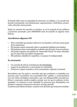 241
5.Propuestasycompromisos
El Estado debe tener la capacidad de promover un diálogo, si no puede hoy
hacerlo corresponde a las instituciones, organizaciones e individuos, promo-
verlo y llevarlo a buen puerto.
Quizá no estemos de acuerdo en muchas, ni en la mayoría de las políticas
y proyectos nacionales, pero DEBEMOS estar de acuerdo en algunas cosas
básicas:
Acordemos algunos NO
•	 NO es tolerable que puedan sobrevivir con hambre y sed una cuarta parte
de los mexicanos.
•	 NO pueden seguir muriendo niños o quedando baldados por hambre.
•	 NO podemos tener comunidades en dónde más del 90% vivan en pobreza.
•	 NO puede seguirse una política de “Desarrollo Social” de miras estrechas
que no logra más que paliar emergencias.
•	 NO podemos subsidiar lo superfluo y no apoyar lo indispensable.
Es necesario
•	 Un acuerdo de toda la sociedad que fije Prioridades
•	 Lograr la movilización y concertación de voluntades.
•	 Promover y lograr acuerdos a nivel comunitario, regional y nacional.
Recordemos que los pactos y acuerdos más que productos o resultados son
procesos para reconstituir una comunidad ética, política y socioeconómica
con una visión estratégica concertada, y que son indispensables acuerdos po-
líticos y consensos sociales amplios, porque una vez que la pobreza, la des-
igualdad y la violencia se han instalado los procesos para desalojarlos son
gradual y requieren mantenerse durante un largo período.
La democracia último término, consiste en la decisión que toman los ciudada-
 